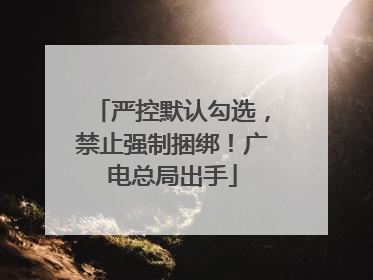严控默认勾选，禁止强制捆绑！广电总局出手