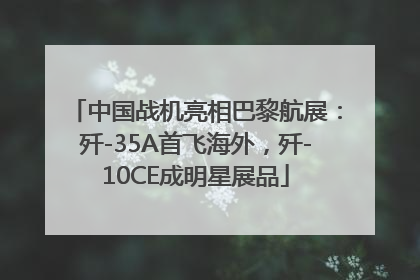 中国战机亮相巴黎航展：歼-35A首飞海外，歼-10CE成明星展品
