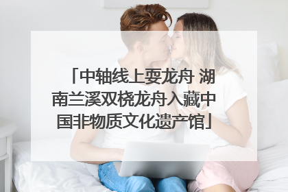 中轴线上耍龙舟 湖南兰溪双桡龙舟入藏中国非物质文化遗产馆