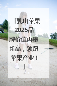 乳山苹果2025品牌价值再攀新高，领跑苹果产业！