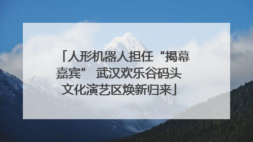 人形机器人担任“揭幕嘉宾” 武汉欢乐谷码头文化演艺区焕新归来