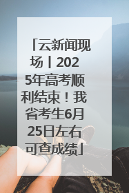 云新闻现场丨2025年高考顺利结束！我省考生6月25日左右可查成绩