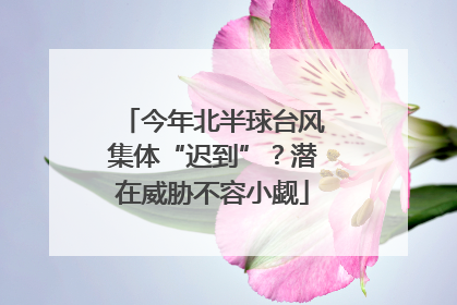 今年北半球台风集体“迟到”？潜在威胁不容小觑