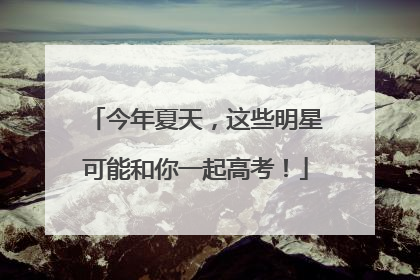 今年夏天，这些明星可能和你一起高考！