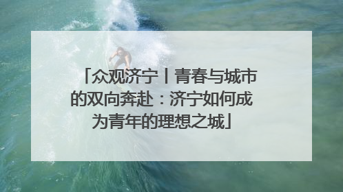众观济宁丨青春与城市的双向奔赴：济宁如何成为青年的理想之城