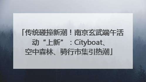 传统碰撞新潮！南京玄武端午活动“上新”：Cityboat、空中森林、骑行市集引热潮