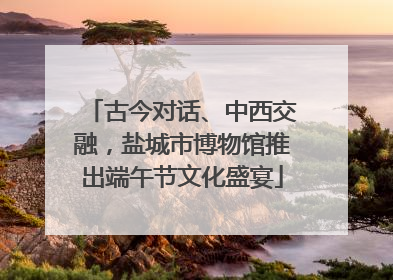 古今对话、中西交融，盐城市博物馆推出端午节文化盛宴