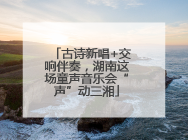 古诗新唱+交响伴奏，湖南这场童声音乐会“声”动三湘