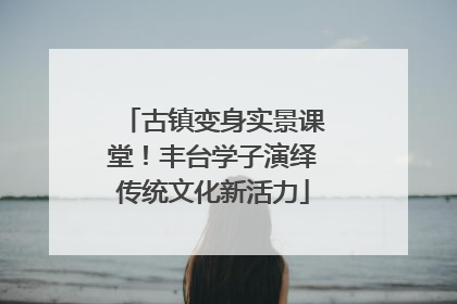 古镇变身实景课堂！丰台学子演绎传统文化新活力