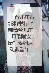 台儿庄古城将举行“粽情台儿庄 舟歌赋安康”系列活动迎端午