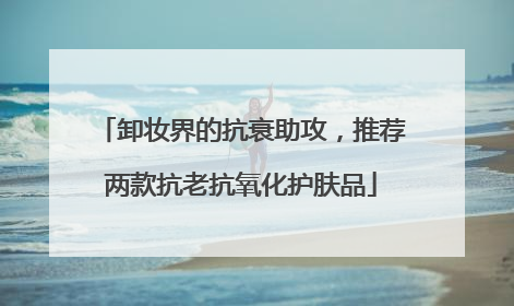 卸妆界的抗衰助攻，推荐两款抗老抗氧化护肤品