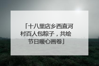 十八里店乡西直河村百人包粽子，共绘节日暖心画卷