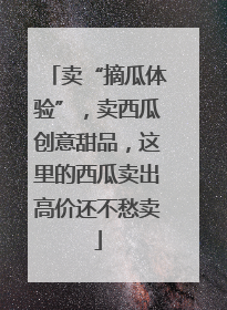 卖“摘瓜体验”，卖西瓜创意甜品，这里的西瓜卖出高价还不愁卖