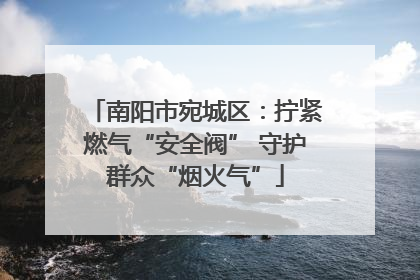 南阳市宛城区：拧紧燃气“安全阀” 守护群众“烟火气”