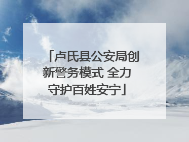 卢氏县公安局创新警务模式 全力守护百姓安宁