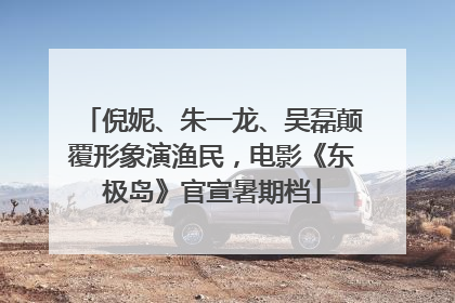 倪妮、朱一龙、吴磊颠覆形象演渔民，电影《东极岛》官宣暑期档