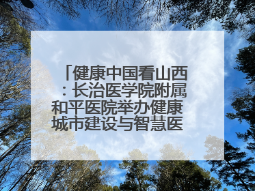 健康中国看山西：长治医学院附属和平医院举办健康城市建设与智慧医院临床研究能力提升交流会