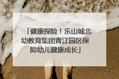 健康探险！乐山城北幼教育集团青江园区保障幼儿健康成长