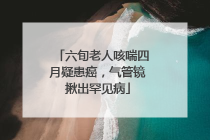 六旬老人咳喘四月疑患癌，气管镜揪出罕见病