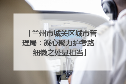 兰州市城关区城市管理局：凝心聚力护考路 细微之处显担当
