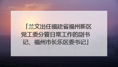 兰文出任福建省福州新区党工委分管日常工作的副书记、福州市长乐区委书记