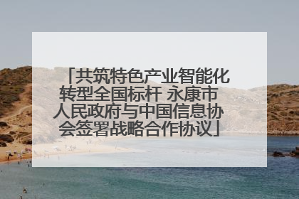 共筑特色产业智能化转型全国标杆 永康市人民政府与中国信息协会签署战略合作协议