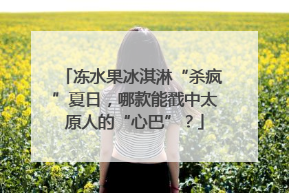 冻水果冰淇淋“杀疯”夏日，哪款能戳中太原人的“心巴”？