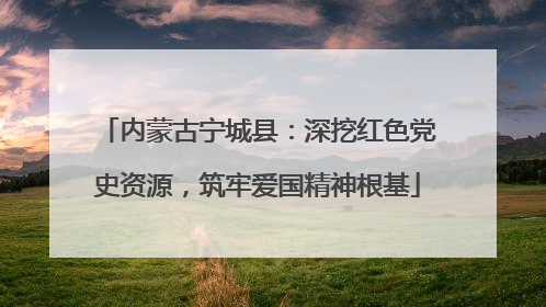 内蒙古宁城县：深挖红色党史资源，筑牢爱国精神根基
