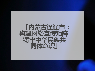 内蒙古通辽市：构建网络宣传矩阵 铸牢中华民族共同体意识
