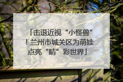 击退近视“小怪兽”！兰州市城关区为萌娃点亮“睛”彩世界