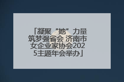 凝聚“她”力量 筑梦强省会 济南市女企业家协会2025主题年会举办