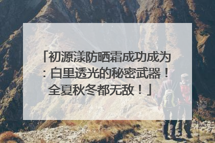 初源漾防晒霜成功成为：白里透光的秘密武器！全夏秋冬都无敌！