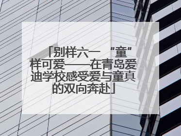 别样六一 “童”样可爱——在青岛爱迪学校感受爱与童真的双向奔赴