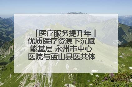 医疗服务提升年丨优质医疗资源下沉赋能基层 永州市中心医院与蓝山县医共体总院共筑健康屏障