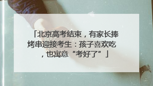 北京高考结束，有家长捧烤串迎接考生：孩子喜欢吃，也寓意“考好了”
