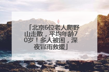 北京6位老人爬野山走散，平均年龄70岁！多人被困，深夜冒雨救援