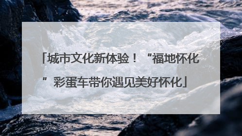 城市文化新体验！“福地怀化”彩蛋车带你遇见美好怀化