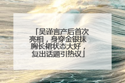 吴谨言产后首次亮相，身穿金银抹胸长裙状态大好，复出话题引热议