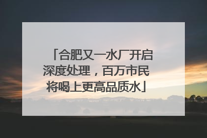 合肥又一水厂开启深度处理，百万市民将喝上更高品质水
