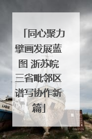 同心聚力擘画发展蓝图 浙苏皖三省毗邻区谱写协作新篇