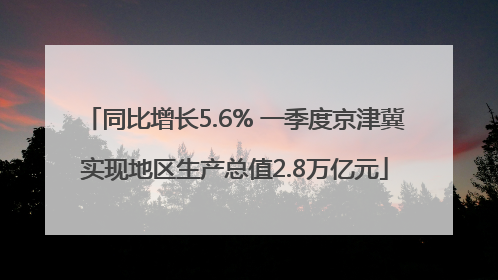 同比增长5.6% 一季度京津冀实现地区生产总值2.8万亿元