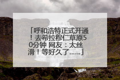 呼和浩特正式开通！去希拉穆仁草原50分钟 网友：太丝滑！等好久了……