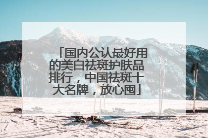 国内公认最好用的美白祛斑护肤品排行，中国祛斑十大名牌，放心囤