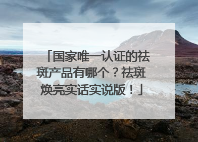 国家唯一认证的祛斑产品有哪个？祛斑焕亮实话实说版！
