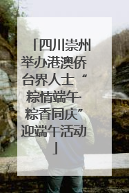 四川崇州举办港澳侨台界人士“粽情端午·粽香同庆”迎端午活动