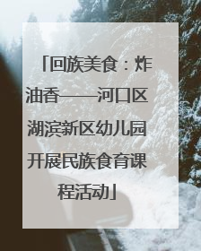 回族美食：炸油香——河口区湖滨新区幼儿园开展民族食育课程活动
