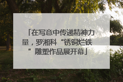 在写意中传递精神力量，罗湘科“锈铜烂铁”雕塑作品展开幕