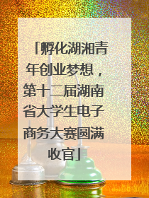 孵化湖湘青年创业梦想，第十二届湖南省大学生电子商务大赛圆满收官