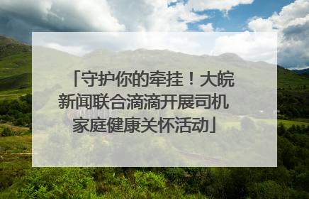 守护你的牵挂！大皖新闻联合滴滴开展司机家庭健康关怀活动