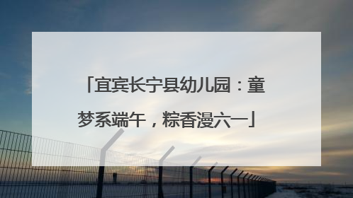宜宾长宁县幼儿园：童梦系端午，粽香漫六一